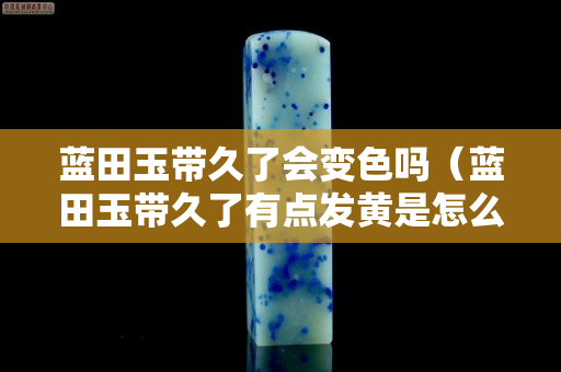 藍田玉帶久了會變色嗎（藍田玉帶久了有點發黃是怎么回事）