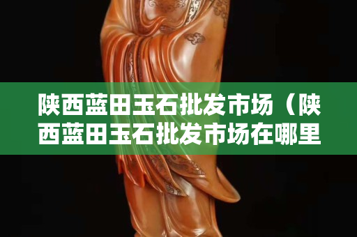 陜西藍田玉石批發(fā)市場（陜西藍田玉石批發(fā)市場在哪里）