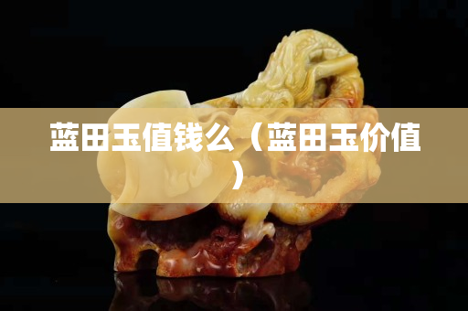 藍田玉值錢么（藍田玉價值）