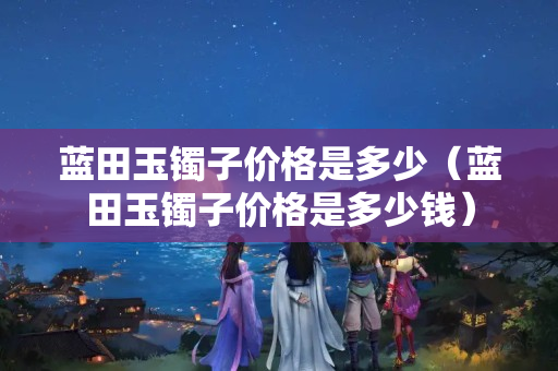 藍田玉鐲子價格是多少（藍田玉鐲子價格是多少錢）