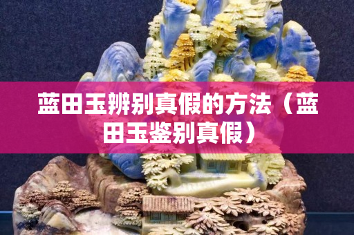 藍(lán)田玉辨別真假的方法（藍(lán)田玉鑒別真假）