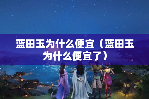 藍田玉為什么便宜（藍田玉為什么便宜了）