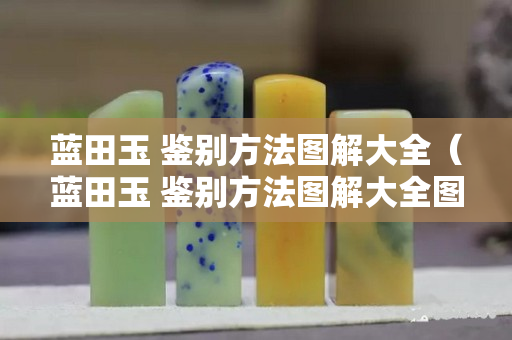 藍(lán)田玉 鑒別方法圖解大全（藍(lán)田玉 鑒別方法圖解大全圖片）