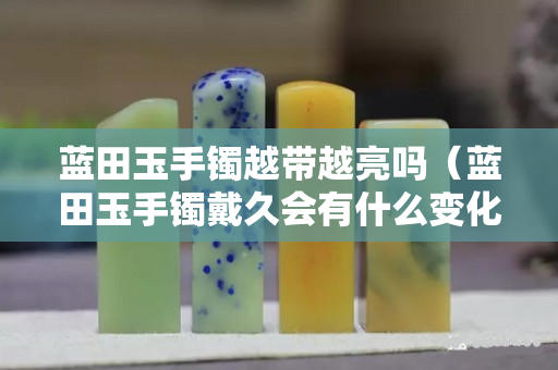 藍田玉手鐲越帶越亮嗎（藍田玉手鐲戴久會有什么變化）