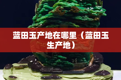 藍田玉產地在哪里（藍田玉生產地）