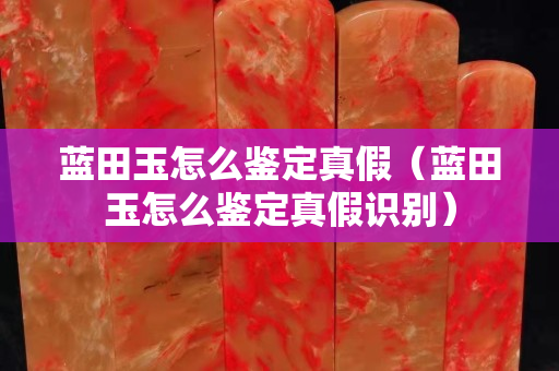 藍田玉怎么鑒定真假（藍田玉怎么鑒定真假識別）