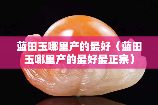 藍田玉哪里產的最好（藍田玉哪里產的最好最正宗）