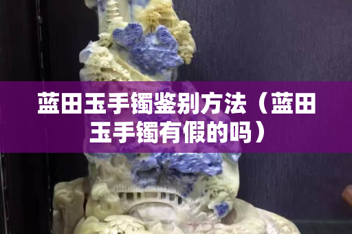 藍田玉手鐲鑒別方法（藍田玉手鐲有假的嗎）