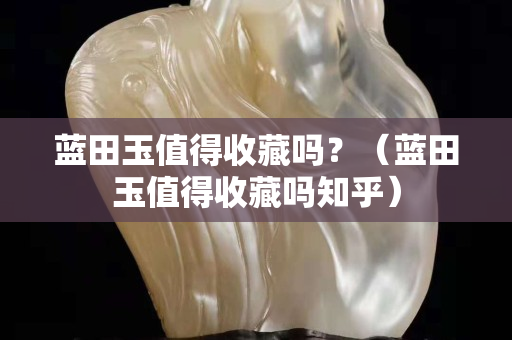 藍田玉值得收藏嗎？（藍田玉值得收藏嗎知乎）