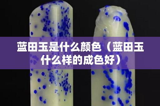 藍田玉是什么顏色（藍田玉什么樣的成色好）