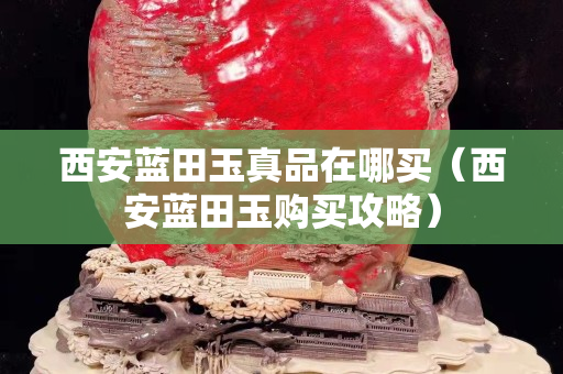 西安藍田玉真品在哪買（西安藍田玉購買攻略）