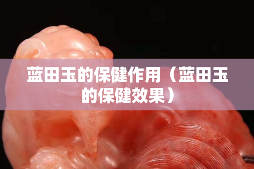 藍田玉的保健作用（藍田玉的保健效果）