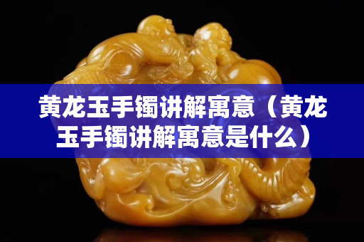 黃龍玉手鐲講解寓意（黃龍玉手鐲講解寓意是什么）