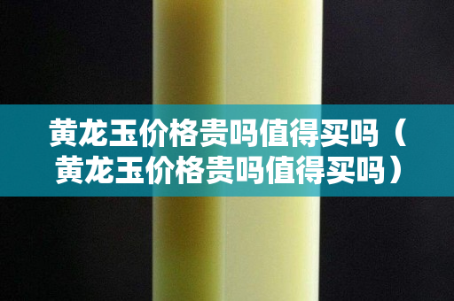 黃龍玉價格貴嗎值得買嗎（黃龍玉價格貴嗎值得買嗎）