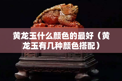 黃龍玉什么顏色的最好（黃龍玉有幾種顏色搭配）