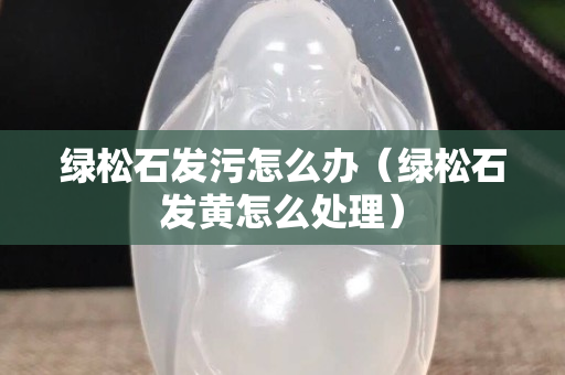綠松石發污怎么辦（綠松石發黃怎么處理）