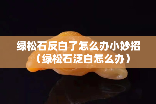 綠松石反白了怎么辦小妙招（綠松石泛白怎么辦）
