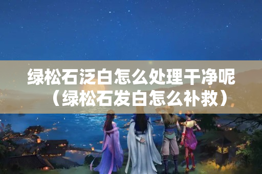 綠松石泛白怎么處理干凈呢（綠松石發(fā)白怎么補救）