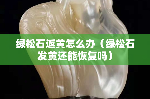 綠松石返黃怎么辦（綠松石發黃還能恢復嗎）