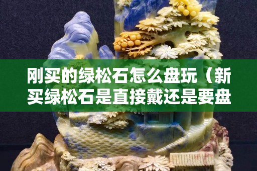 剛買的綠松石怎么盤玩（新買綠松石是直接戴還是要盤）