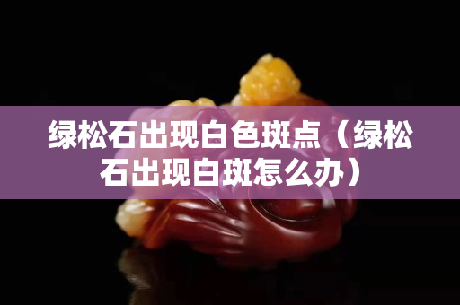 綠松石出現白色斑點（綠松石出現白斑怎么辦）