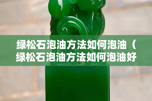 綠松石泡油方法如何泡油（綠松石泡油方法如何泡油好）