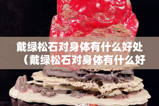 戴綠松石對身體有什么好處（戴綠松石對身體有什么好處和壞處）