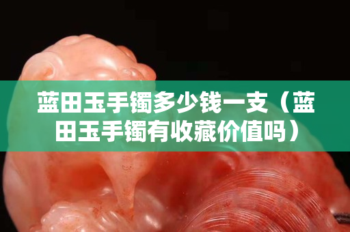 藍田玉手鐲多少錢一支（藍田玉手鐲有收藏價值嗎）