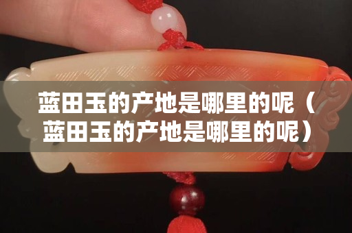 藍田玉的產地是哪里的呢（藍田玉的產地是哪里的呢）