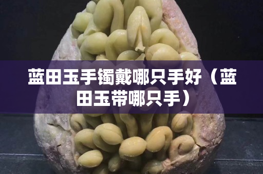 藍田玉手鐲戴哪只手好（藍田玉帶哪只手）