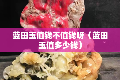 藍(lán)田玉值錢不值錢呀（藍(lán)田玉值多少錢）