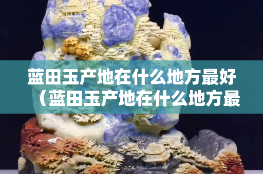 藍(lán)田玉產(chǎn)地在什么地方最好（藍(lán)田玉產(chǎn)地在什么地方最好賣）