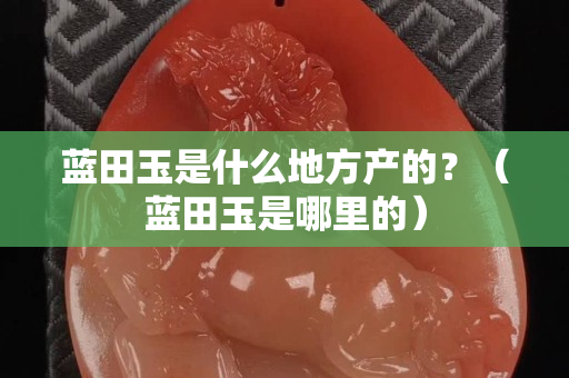 藍田玉是什么地方產的？（藍田玉是哪里的）