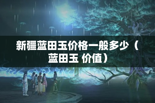 新疆藍田玉價格一般多少（藍田玉 價值）