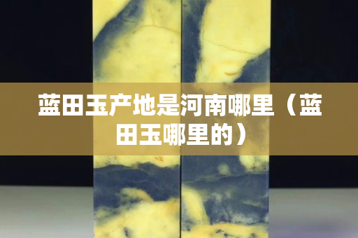 藍田玉產地是河南哪里（藍田玉哪里的）
