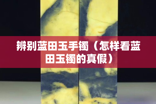 辨別藍田玉手鐲（怎樣看藍田玉鐲的真假）
