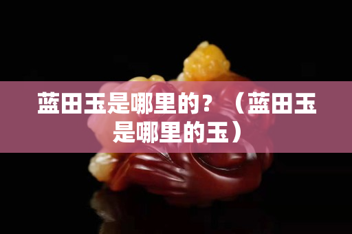 藍田玉是哪里的？（藍田玉是哪里的玉）