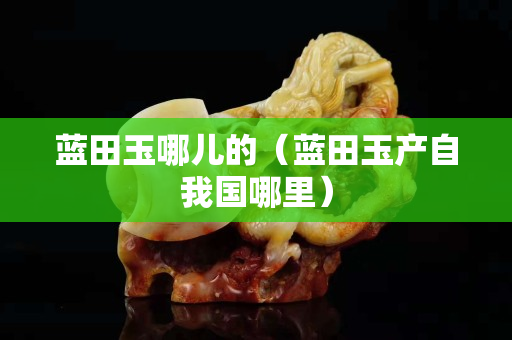 藍田玉哪兒的（藍田玉產自我國哪里）