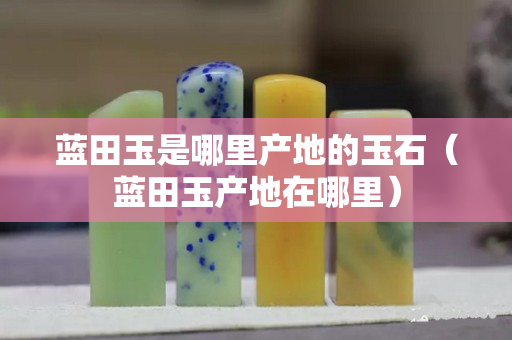藍(lán)田玉是哪里產(chǎn)地的玉石（藍(lán)田玉產(chǎn)地在哪里）
