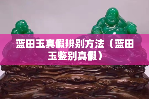 藍田玉真假辨別方法（藍田玉鑒別真假）