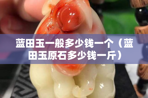 藍田玉一般多少錢一個（藍田玉原石多少錢一斤）