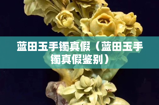 藍田玉手鐲真假（藍田玉手鐲真假鑒別）