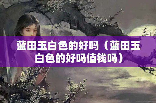 藍田玉白色的好嗎（藍田玉白色的好嗎值錢嗎）