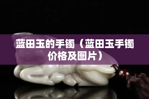 藍(lán)田玉的手鐲（藍(lán)田玉手鐲價格及圖片）