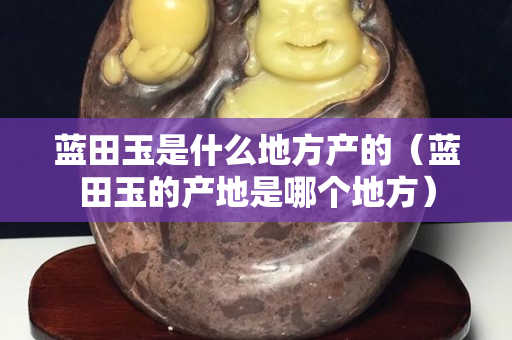 藍(lán)田玉是什么地方產(chǎn)的（藍(lán)田玉的產(chǎn)地是哪個(gè)地方）
