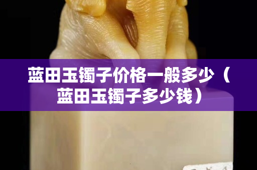 藍田玉鐲子價格一般多少（藍田玉鐲子多少錢）