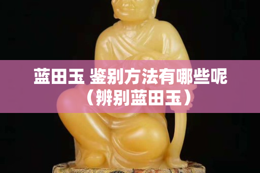 藍田玉 鑒別方法有哪些呢（辨別藍田玉）