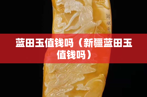 藍田玉值錢嗎（新疆藍田玉值錢嗎）