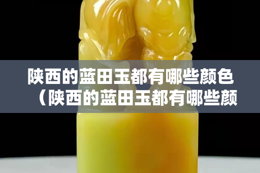 陜西的藍(lán)田玉都有哪些顏色（陜西的藍(lán)田玉都有哪些顏色的）