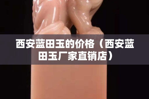 西安藍(lán)田玉的價(jià)格（西安藍(lán)田玉廠家直銷店）